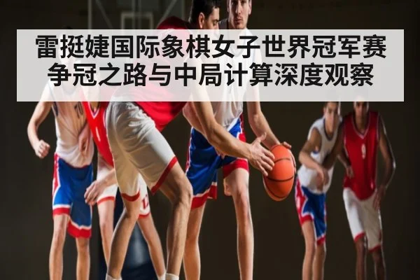 雷挺婕国际象棋女子世界冠军赛争冠之路与中局计算深度观察